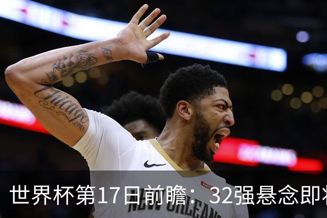 世界杯第17日前瞻：32强悬念即将全部揭晓 39岁超巨争创神迹