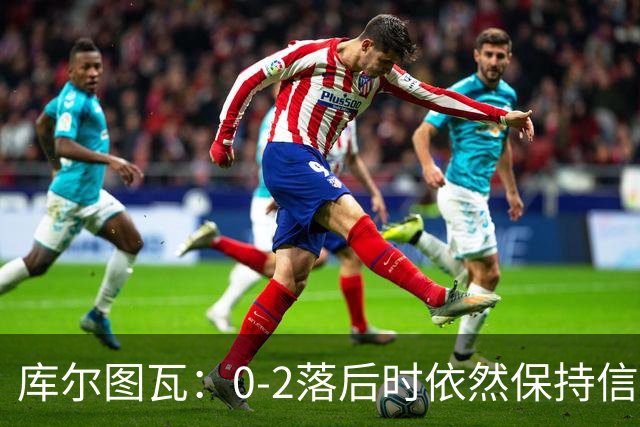 库尔图瓦：0-2落后时依然保持信心，以这种方式取胜带来额外动力