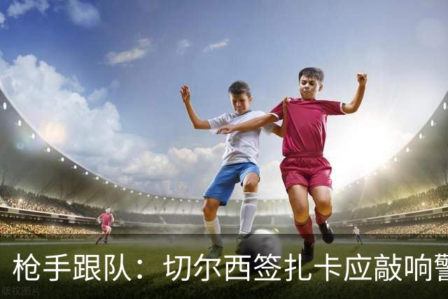 枪手跟队：切尔西签扎卡应敲响警钟，这是他们引援策略改变的信号