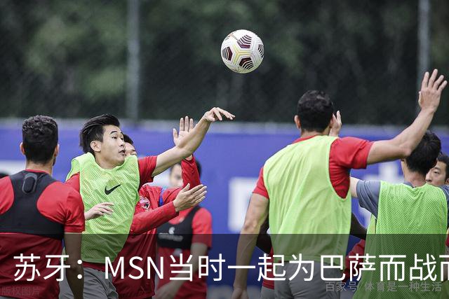 苏牙：MSN当时一起为巴萨而战而非为了个人进球，这让我们变更强